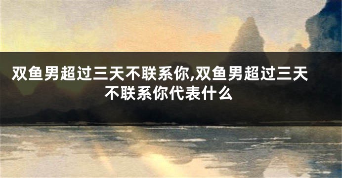 双鱼男超过三天不联系你,双鱼男超过三天不联系你代表什么