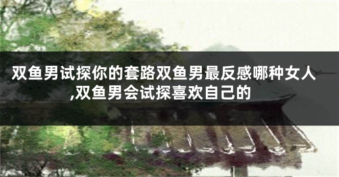 双鱼男试探你的套路双鱼男最反感哪种女人,双鱼男会试探喜欢自己的