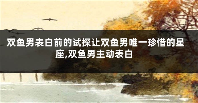 双鱼男表白前的试探让双鱼男唯一珍惜的星座,双鱼男主动表白