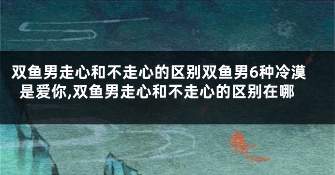 双鱼男走心和不走心的区别双鱼男6种冷漠是爱你,双鱼男走心和不走心的区别在哪