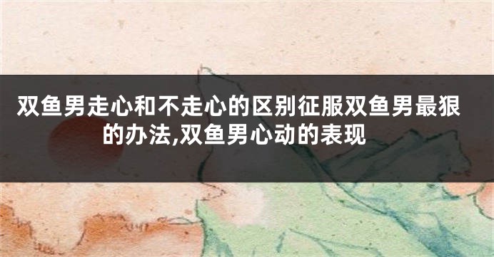 双鱼男走心和不走心的区别征服双鱼男最狠的办法,双鱼男心动的表现