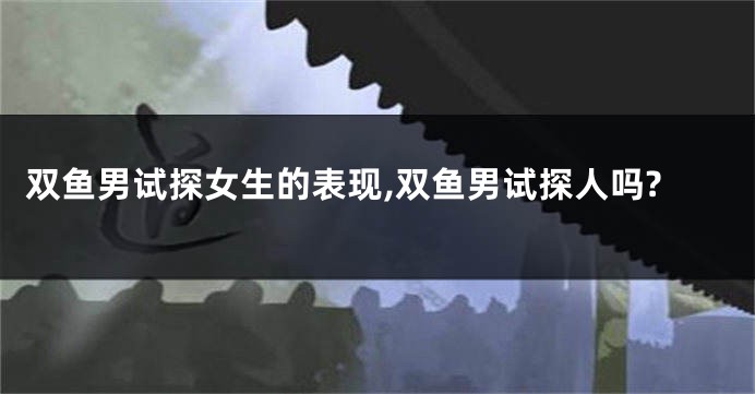 双鱼男试探女生的表现,双鱼男试探人吗?