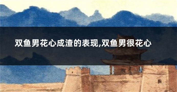 双鱼男花心成渣的表现,双鱼男很花心