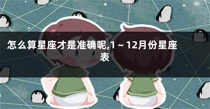 怎么算星座才是准确呢,1~12月份星座表
