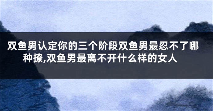 双鱼男认定你的三个阶段双鱼男最忍不了哪种撩,双鱼男最离不开什么样的女人