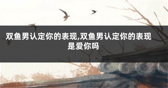 双鱼男认定你的表现,双鱼男认定你的表现是爱你吗