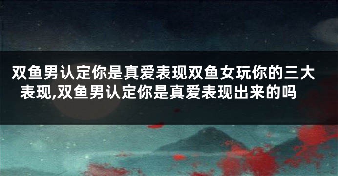 双鱼男认定你是真爱表现双鱼女玩你的三大表现,双鱼男认定你是真爱表现出来的吗