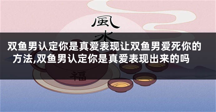 双鱼男认定你是真爱表现让双鱼男爱死你的方法,双鱼男认定你是真爱表现出来的吗
