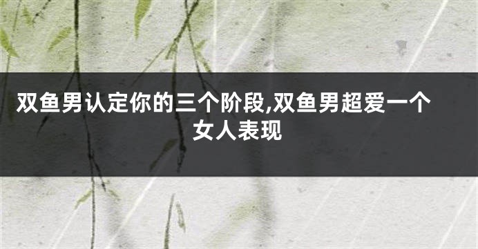 双鱼男认定你的三个阶段,双鱼男超爱一个女人表现