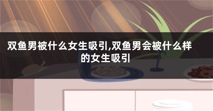 双鱼男被什么女生吸引,双鱼男会被什么样的女生吸引