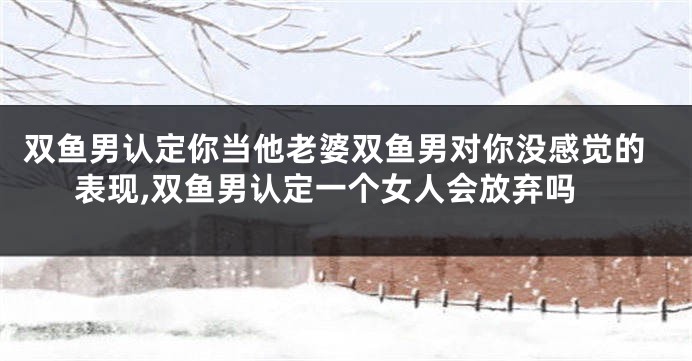 双鱼男认定你当他老婆双鱼男对你没感觉的表现,双鱼男认定一个女人会放弃吗