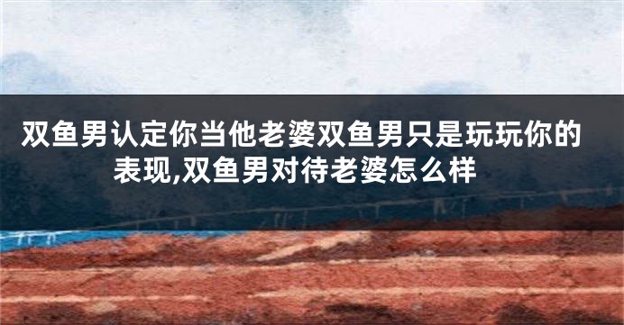 双鱼男认定你当他老婆双鱼男只是玩玩你的表现,双鱼男对待老婆怎么样