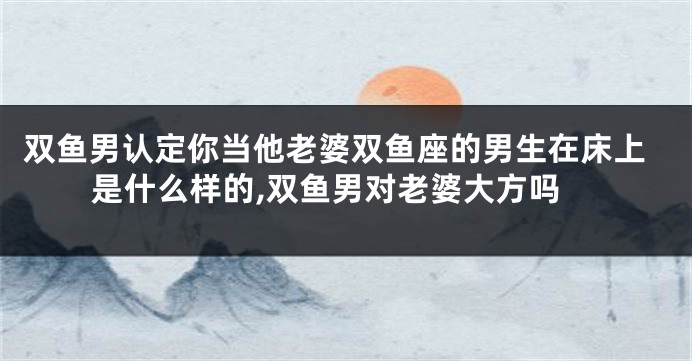 双鱼男认定你当他老婆双鱼座的男生在床上是什么样的,双鱼男对老婆大方吗