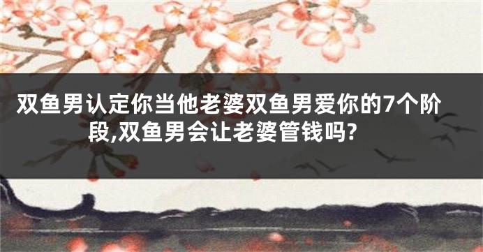双鱼男认定你当他老婆双鱼男爱你的7个阶段,双鱼男会让老婆管钱吗?