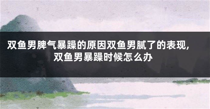 双鱼男脾气暴躁的原因双鱼男腻了的表现,双鱼男暴躁时候怎么办
