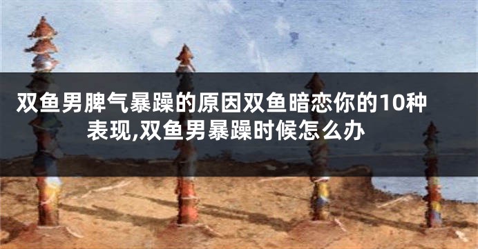 双鱼男脾气暴躁的原因双鱼暗恋你的10种表现,双鱼男暴躁时候怎么办