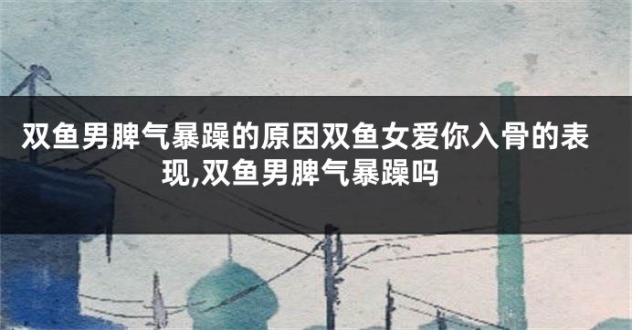 双鱼男脾气暴躁的原因双鱼女爱你入骨的表现,双鱼男脾气暴躁吗