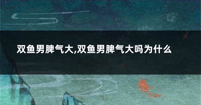 双鱼男脾气大,双鱼男脾气大吗为什么