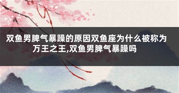 双鱼男脾气暴躁的原因双鱼座为什么被称为万王之王,双鱼男脾气暴躁吗