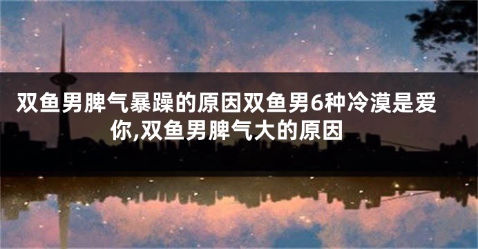 双鱼男脾气暴躁的原因双鱼男6种冷漠是爱你,双鱼男脾气大的原因