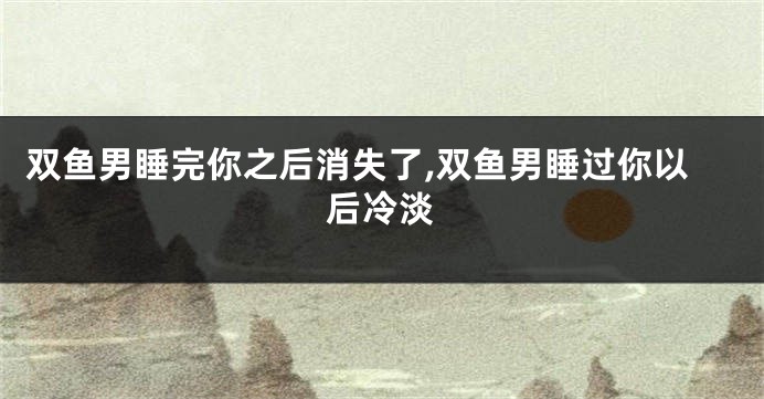 双鱼男睡完你之后消失了,双鱼男睡过你以后冷淡