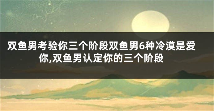 双鱼男考验你三个阶段双鱼男6种冷漠是爱你,双鱼男认定你的三个阶段