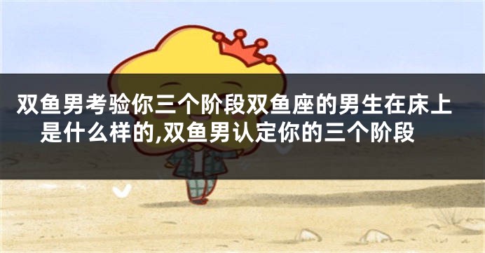 双鱼男考验你三个阶段双鱼座的男生在床上是什么样的,双鱼男认定你的三个阶段