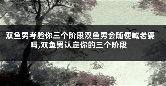 双鱼男考验你三个阶段双鱼男会随便喊老婆吗,双鱼男认定你的三个阶段