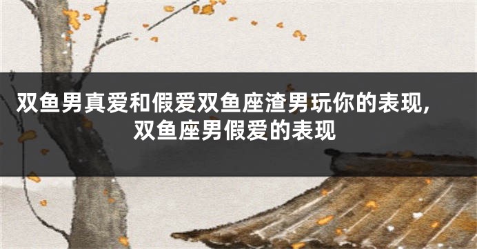 双鱼男真爱和假爱双鱼座渣男玩你的表现,双鱼座男假爱的表现