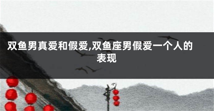 双鱼男真爱和假爱,双鱼座男假爱一个人的表现