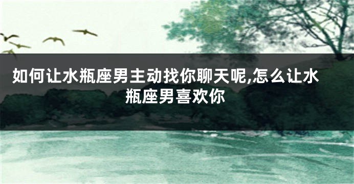 如何让水瓶座男主动找你聊天呢,怎么让水瓶座男喜欢你