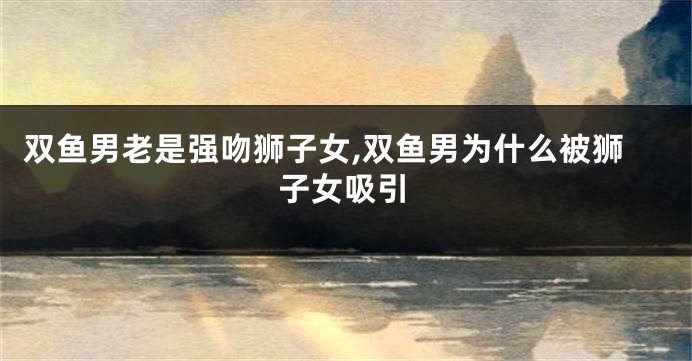 双鱼男老是强吻狮子女,双鱼男为什么被狮子女吸引