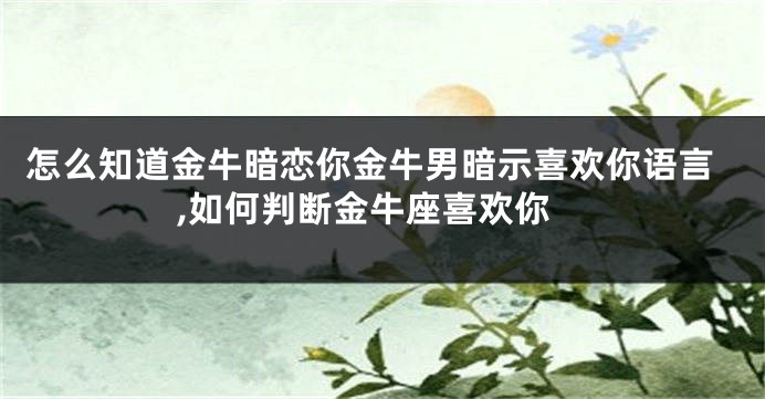 怎么知道金牛暗恋你金牛男暗示喜欢你语言,如何判断金牛座喜欢你
