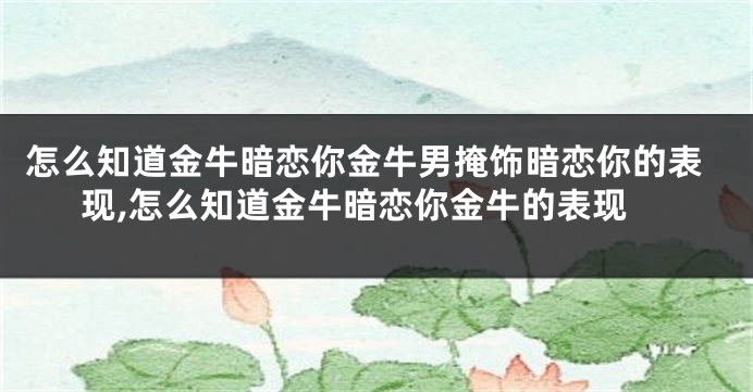 怎么知道金牛暗恋你金牛男掩饰暗恋你的表现,怎么知道金牛暗恋你金牛的表现