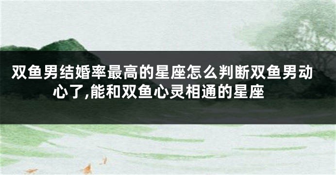 双鱼男结婚率最高的星座怎么判断双鱼男动心了,能和双鱼心灵相通的星座