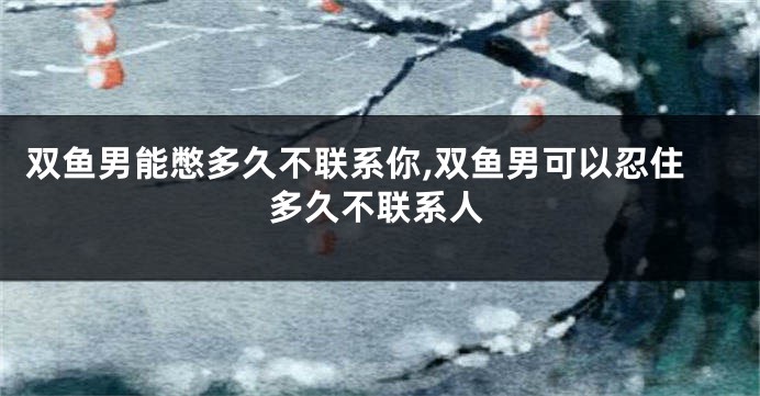 双鱼男能憋多久不联系你,双鱼男可以忍住多久不联系人