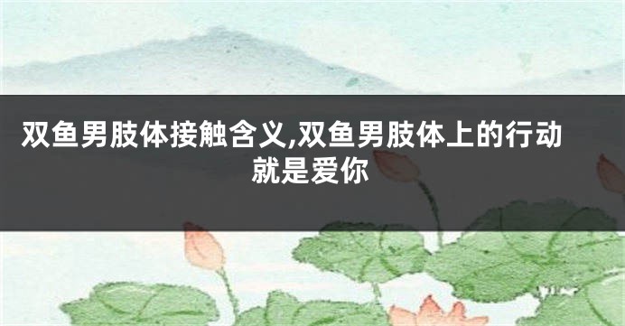 双鱼男肢体接触含义,双鱼男肢体上的行动就是爱你