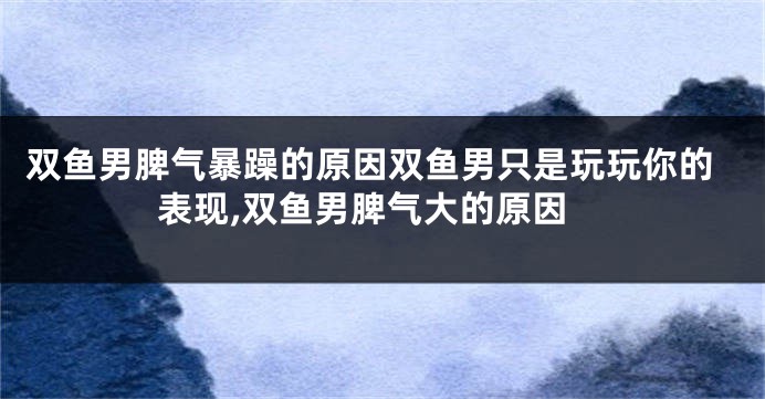 双鱼男脾气暴躁的原因双鱼男只是玩玩你的表现,双鱼男脾气大的原因