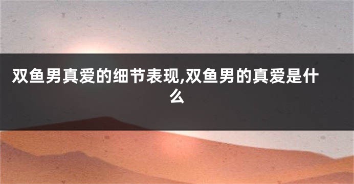 双鱼男真爱的细节表现,双鱼男的真爱是什么