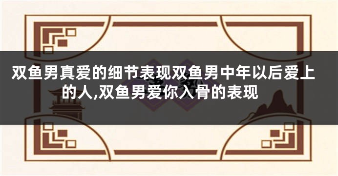 双鱼男真爱的细节表现双鱼男中年以后爱上的人,双鱼男爱你入骨的表现