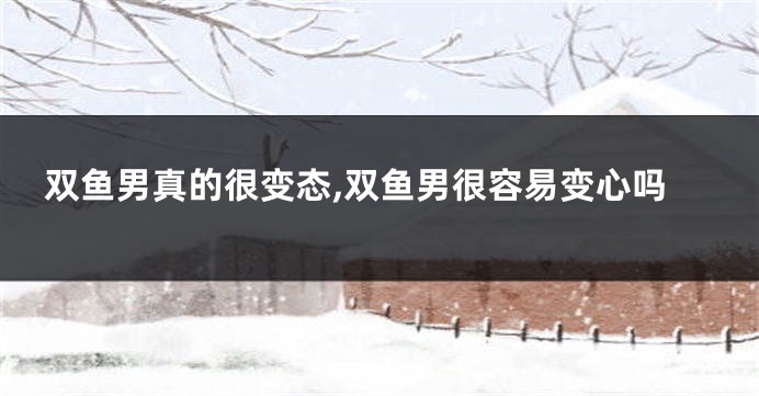 双鱼男真的很变态,双鱼男很容易变心吗