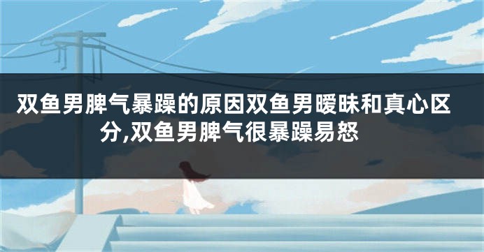 双鱼男脾气暴躁的原因双鱼男暧昧和真心区分,双鱼男脾气很暴躁易怒