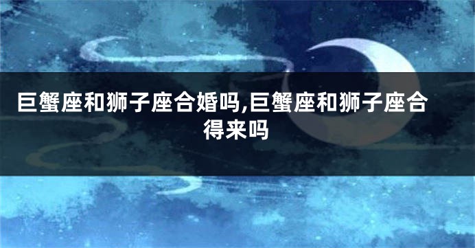 巨蟹座和狮子座合婚吗,巨蟹座和狮子座合得来吗