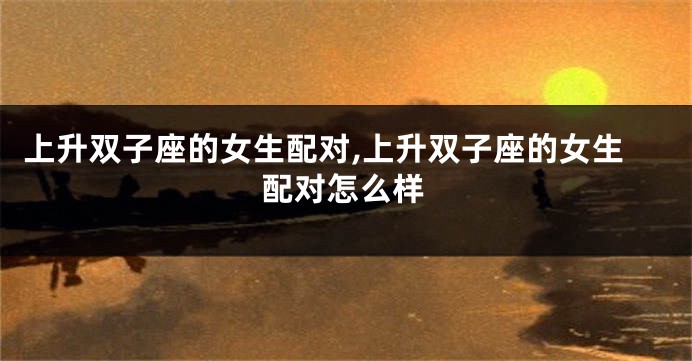 上升双子座的女生配对,上升双子座的女生配对怎么样