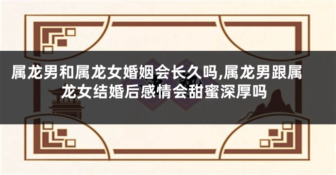属龙男和属龙女婚姻会长久吗,属龙男跟属龙女结婚后感情会甜蜜深厚吗