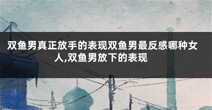 双鱼男真正放手的表现双鱼男最反感哪种女人,双鱼男放下的表现