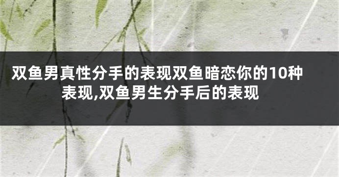 双鱼男真性分手的表现双鱼暗恋你的10种表现,双鱼男生分手后的表现