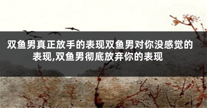 双鱼男真正放手的表现双鱼男对你没感觉的表现,双鱼男彻底放弃你的表现