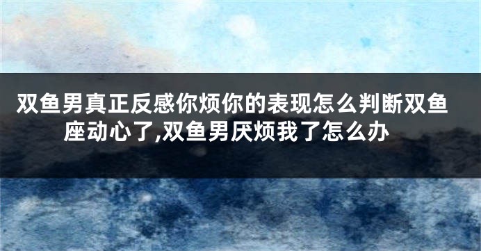 双鱼男真正反感你烦你的表现怎么判断双鱼座动心了,双鱼男厌烦我了怎么办