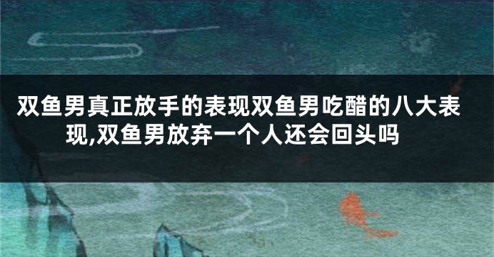 双鱼男真正放手的表现双鱼男吃醋的八大表现,双鱼男放弃一个人还会回头吗
